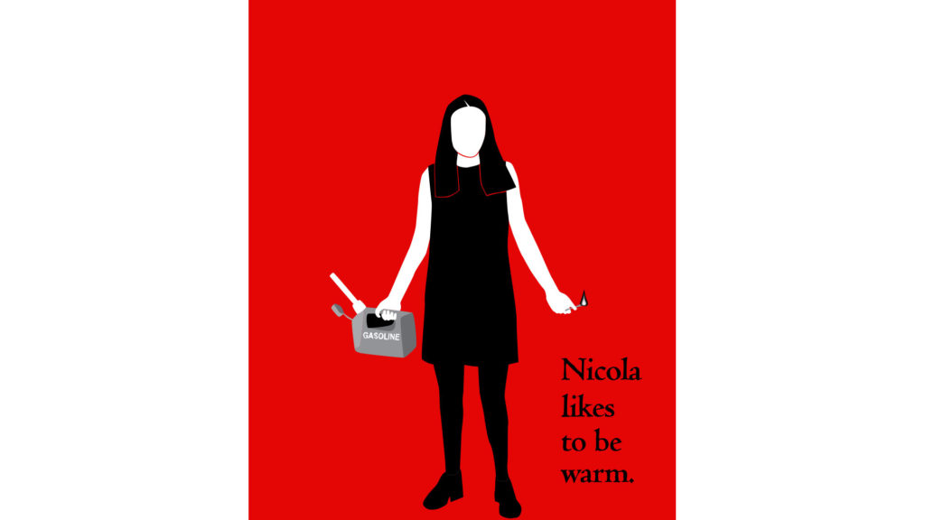 Cut paper style illustration of a faceless woman standing, holding a gas can in her right hand and a lit match in her left. The gas can says "GASOLINE" on it in gray. The background is red. The woman's skin is dead white. Her hair, dress, tights and shoes are black. To the right of the woman is black serif type: "Nicola likes to be warm."