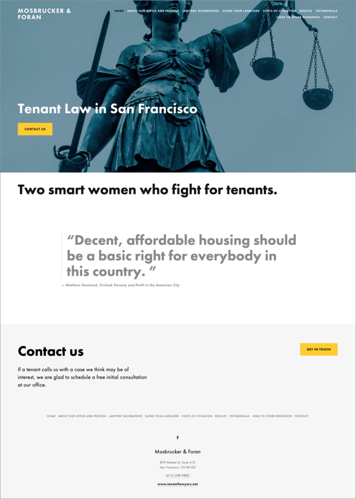 Home page of Mosbrucker & Foran website. 

Header and navigation: blue/gray duotone photo of famous "Lady Justice" statue with weight scales and drawn sword. "MOSBRUCKER & FORAN" is in white all caps type in upper left corner. Navigation across top in smaller all caps type, left to right: HOME, ABOUT OUR OFFICE AND PROCESS, LAWYERS' BIOGRAPHIES, SUING YOUR LANDLORD, COSTS OF LITIGATION, RESULTS, TESTIMONIALS, LINKS TO OTHER RESOURCES, CONTACT. "HOME" (selected page) is black, all other nav type is white. 

"Tenant Law in San Francisco" is in large white type about 2/3 of the way down photo; under that is large bright yellow button with black all caps "CONTACT US."

Body: White background with "Two smart women who fight for tenants" in large black type. Quote in large dark gray type, indented below: "Decent, affordable housing should be a basic right for everybody in this country." Citation, in small black type: "Matthew Desmond, 'Evicted: Poverty and Profit in the American City.'"

Footer: Pale gray background with "Contact us" in large black type. Below that, in small black type: "If a tenant calls us with a case we think may be of interest, we are glad to schedule a free initial consultation at our office." On right, a yellow button with black all caps "GET IN TOUCH." Below that is navigation and then address.
