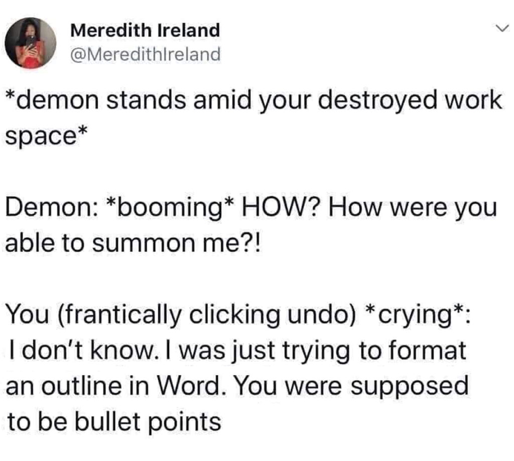 Twitter post: 
*demon stands amid yur destroyed work space*
Demon: *booming* HOW? How were you able to summon me?!
You (frantically clicking undo) *crying*: I don't know. I was just trying to format an outline in Word. You were supposed to be billet points