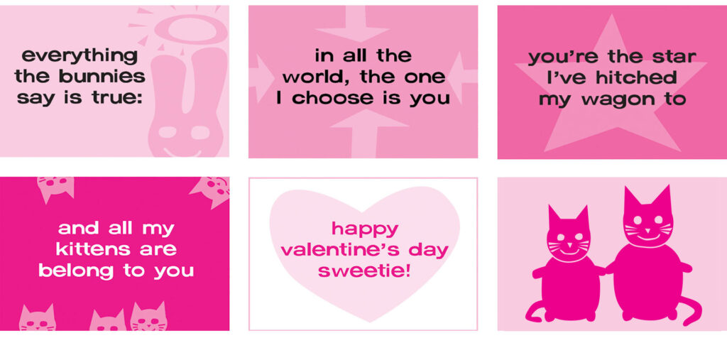 A Valentine's Day greeting in six panels, in various shades of pink and white. Cut paper style illustrations with blocs of color and quirky sans serif type. Panel 1: 20% intensity magenta background with illustration of a 40% magenta bunny with a halo. Black type: “everything the bunnies say is true." Panel 2: 40% magenta background with a 20% magenta arrow pointing in from each of the four sides. Black type: "in all the world, the one I choose is you." Panel 3: 60% magenta background with 40% magenta star. Black type: "you’re the star I’ve hitched my wagon to." Panel 4: 100% magenta background with 60% magenta kitten heads peeking in from all sides. 20% magenta type: "and all my kittens are belong to you." Panel 5: White background with 20% magenta heart. 100% magenta type: "happy valentine’s day, sweetie!” Panel 6: 20% magenta background with illustrations of a large and small cat, holding paws and smiling.