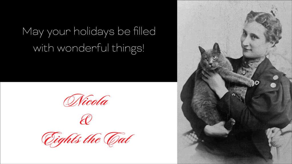 On left top - black background with white sans serif type: "May your holidays be filled with wonderful things!" On left bottom - white background with red fancy script type: "Nicola & Eights the Cat." On right: black and white Victorian photo of a smiling woman holding a cat.