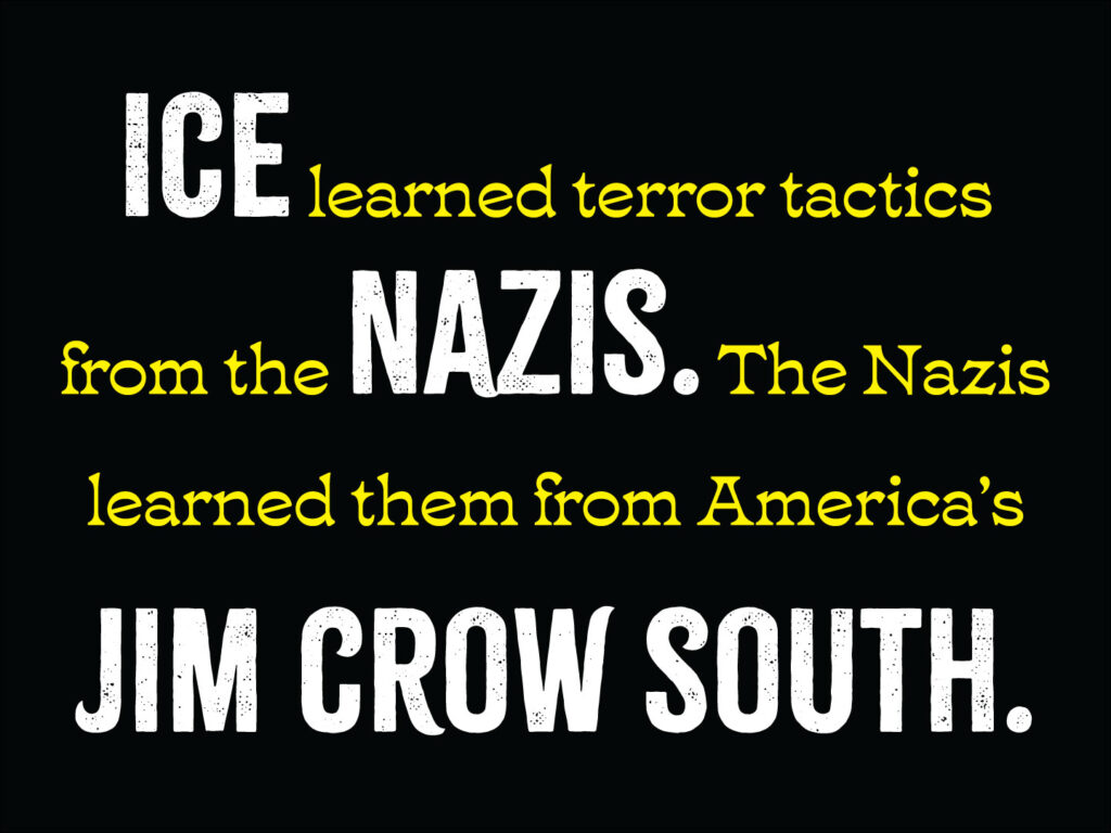 Horizontal protest sign. Black background with text: "ICE learned terror tactics from the NAZIS. The Nazis learned them from America’s JIM CROW SOUTH." "ICE," the first occurrence of the word "NAZIS" and "JIM CROW SOUTH" are in large white caps in a distressed typeface; the rest is in smaller and yellow.