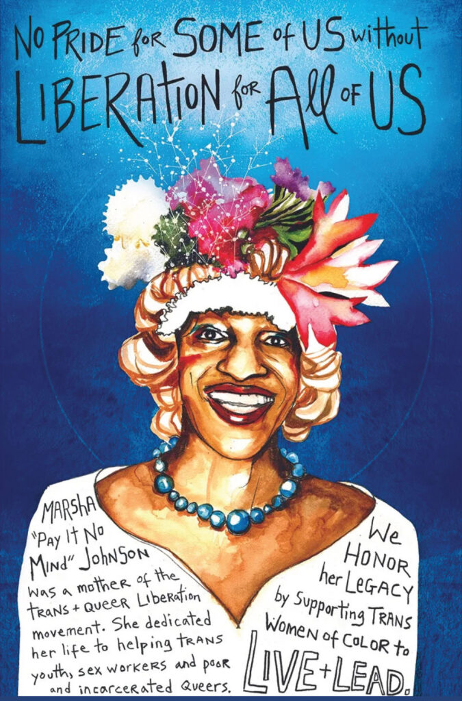 Lavish, strikingly illustrated poster in vertical format. Across the top, in spiky, hand-drawn black type: "NO PRIDE for SOME of US without LIBERATION for All of US." Type is against the light blue center of a messy radial gradient, fading to dark blue on the outsides, to a dark blue background below. The central illustration is of an exuberant medium-skinned Black trans woman with dark red lips in a wide smile. She wears a flamboyant hat filled with flowers, a chunky blue-green necklace and a white blouse. Across the blouse is spiky, hand-drawn black type: "Marsha "Pay it No Mind" Johnson was a mother of the trans + queer liberation movement. She dedicated her life to helping trans youth, sex workers and poor and incarcerated queers. We honor her legacy by supporting trans women of color to LIVE + LEAD."