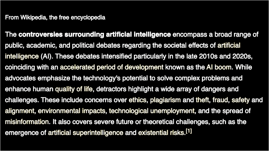 Color-inverted image of Wikipedia article abstract. Black rectangle with white type: "From Wikipedia, the free encyclopedia Part of a series on Artificial intelligence (AI) The controversies surrounding artificial intelligence encompass a broad range of public, academic, and political debates regarding the societal effects of artificial intelligence (AI). These debates intensified particularly in the late 2010s and 2020s, coinciding with an accelerated period of development known as the AI boom. While advocates emphasize the technology's potential to solve complex problems and enhance human quality of life, detractors highlight a wide array of dangers and challenges. These include concerns over ethics, plagiarism and theft, fraud, safety and alignment, environmental impacts, technological unemployment, and the spread of misinformation. It also covers severe future or theoretical challenges, such as the emergence of artificial superintelligence and existential risks."